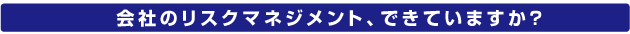 会社のリスクマネジメント、できていますか？