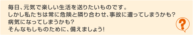 毎日、元気で楽しい生活を送りたいものです。しかし私たちは常に危険と隣り合わせ、事故にあってしまうかも？病気になってしまうかも？そんなもしもの為に、備えをチェックしましょう！