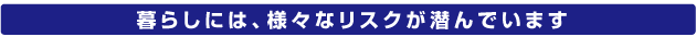 暮らしには、様々なリスクが潜んでいます